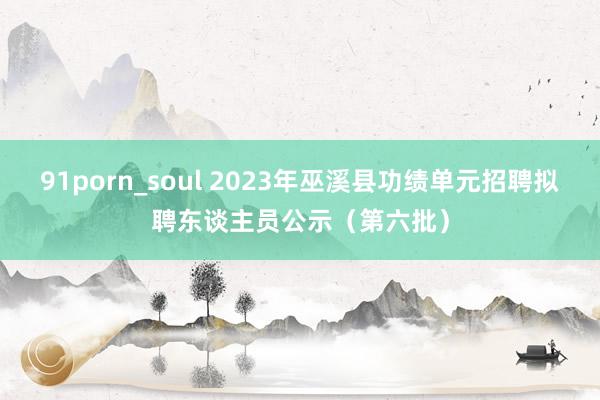 91porn_soul 2023年巫溪县功绩单元招聘拟聘东谈主员公示（第六批）