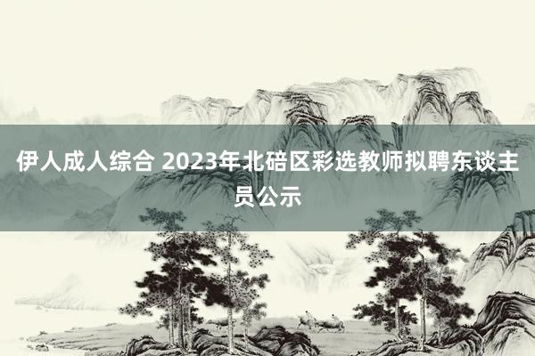 伊人成人综合 2023年北碚区彩选教师拟聘东谈主员公示