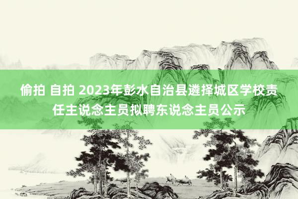 偷拍 自拍 2023年彭水自治县遴择城区学校责任主说念主员拟聘东说念主员公示