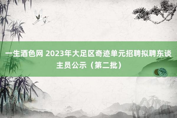 一生酒色网 2023年大足区奇迹单元招聘拟聘东谈主员公示（第二批）