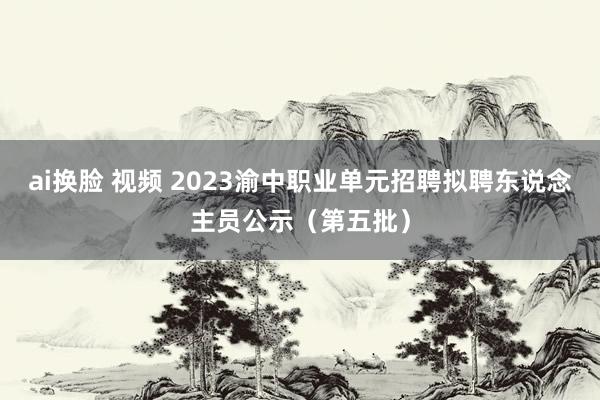 ai换脸 视频 2023渝中职业单元招聘拟聘东说念主员公示（第五批）