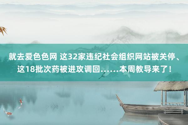 就去爱色色网 这32家违纪社会组织网站被关停、这18批次药被进攻调回……本周教导来了！