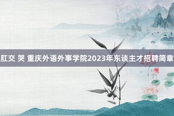 肛交 哭 重庆外语外事学院2023年东谈主才招聘简章