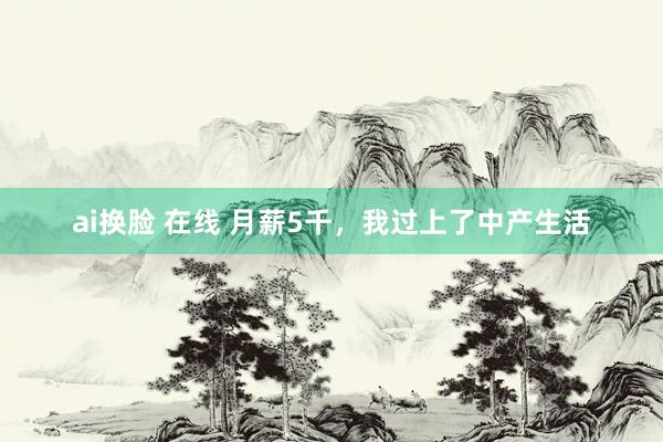 ai换脸 在线 月薪5千，我过上了中产生活